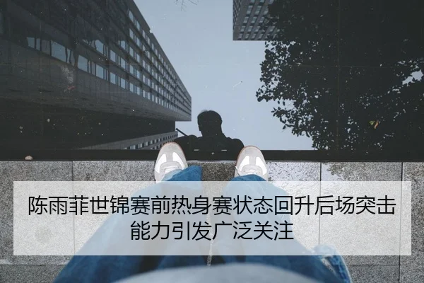 陈雨菲世锦赛前热身赛状态回升后场突击能力引发广泛关注