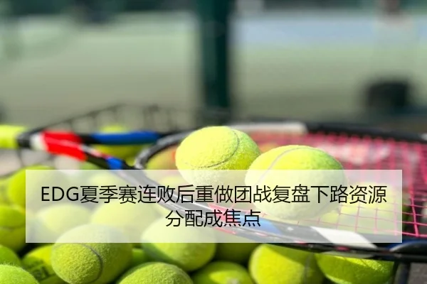 EDG夏季赛连败后重做团战复盘下路资源分配成焦点