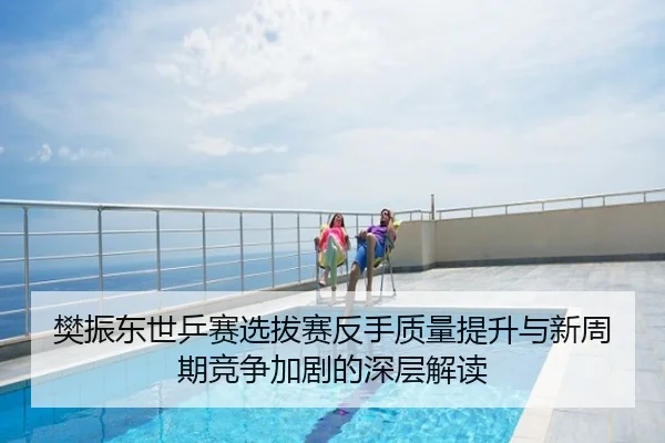 樊振东世乒赛选拔赛反手质量提升与新周期竞争加剧的深层解读